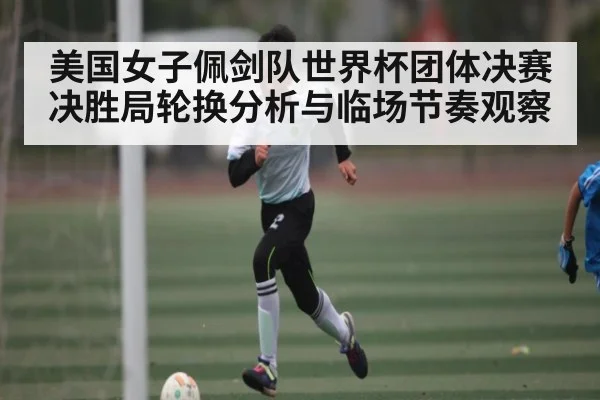 美国女子佩剑队世界杯团体决赛决胜局轮换分析与临场节奏观察